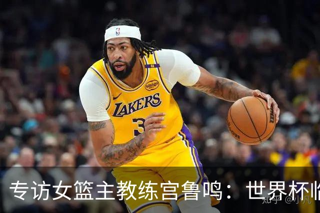 专访女篮主教练宫鲁鸣：世界杯临近，队伍正逐渐成形