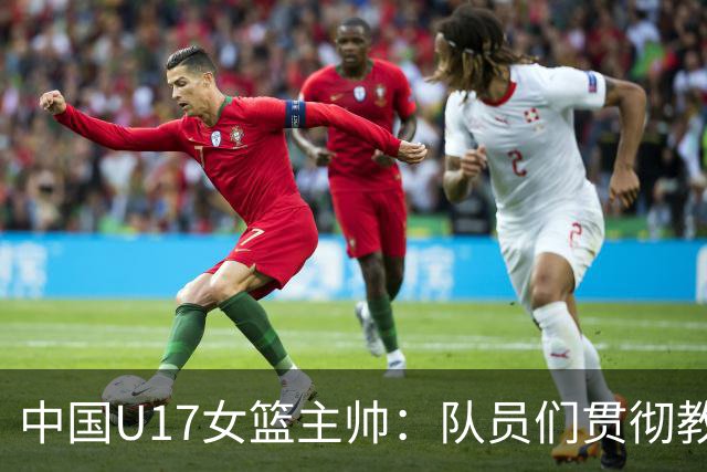 中国U17女篮主帅：队员们贯彻教练意图顽强追分 备战目标更清晰