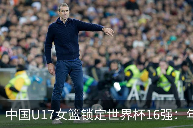中国U17女篮锁定世界杯16强：年轻一代未来大有可期