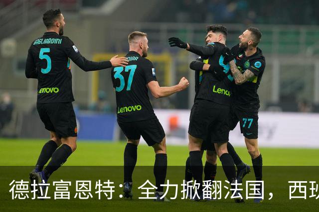 德拉富恩特：全力掀翻法国，西班牙是唯一连续两次赢他们的国家队