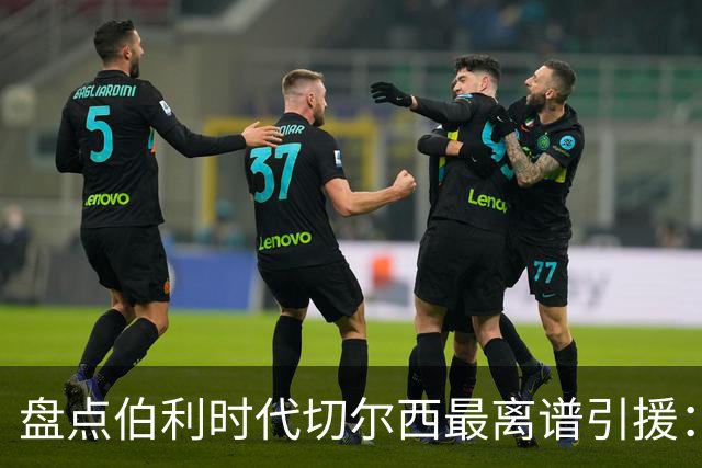 盘点伯利时代切尔西最离谱引援：加纳乔、霍尔和韦加在列