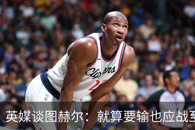 英媒谈图赫尔：就算要输也应战至最后 而非拱手让出胜利