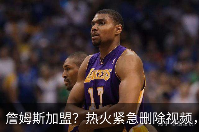 詹姆斯加盟？热火紧急删除视频，帕金斯没有说谎，争冠恐失去悬念