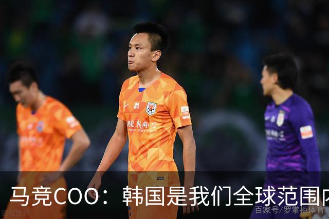 马竞COO：韩国是我们全球范围内最重要的市场之一