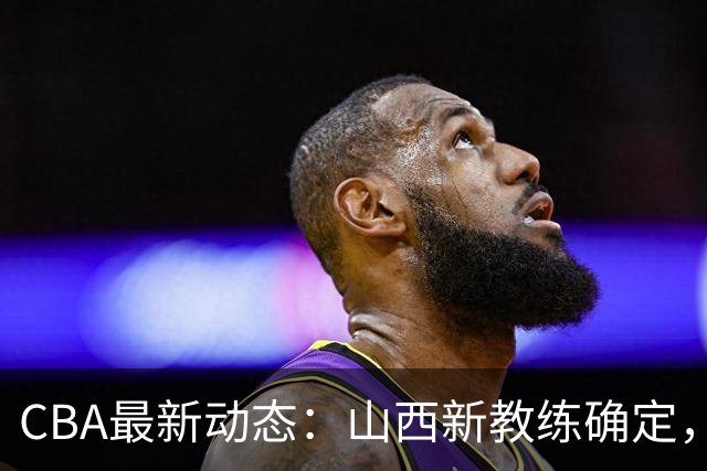 CBA最新动态：山西新教练确定，胡明轩膝伤未愈，刘晓宇重返北控担任助教